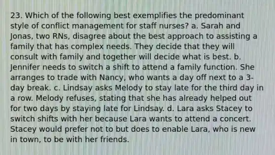 23. Which of the following best exemplifies the predominant style of conflict management for staff nurses? a. Sarah and Jonas, two RNs, disagree about the best approach to assisting a family that has complex needs. They decide that they will consult with family and together will decide what is best. b. Jennifer needs to switch a shift to attend a family function. She arranges to trade with Nancy, who wants a day off next to a 3-day break. c. Lindsay asks Melody to stay late for the third day in a row. Melody refuses, stating that she has already helped out for two days by staying late for Lindsay. d. Lara asks Stacey to switch shifts with her because Lara wants to attend a concert. Stacey would prefer not to but does to enable Lara, who is new in town, to be with her friends.