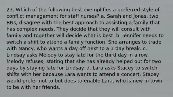 23. Which of the following best exemplifies a preferred style of conflict management for staff nurses? a. Sarah and Jonas, two RNs, disagree with the best approach to assisting a family that has complex needs. They decide that they will consult with family and together will decide what is best. b. Jennifer needs to switch a shift to attend a family function. She arranges to trade with Nancy, who wants a day off next to a 3-day break. c. Lindsay asks Melody to stay late for the third day in a row. Melody refuses, stating that she has already helped out for two days by staying late for Lindsay. d. Lara asks Stacey to switch shifts with her because Lara wants to attend a concert. Stacey would prefer not to but does to enable Lara, who is new in town, to be with her friends.