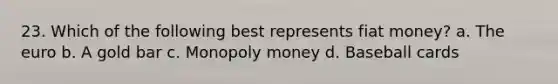 23. Which of the following best represents fiat money? a. The euro b. A gold bar c. Monopoly money d. Baseball cards