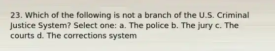 23. Which of the following is not a branch of the U.S. Criminal Justice System? Select one: a. The police b. The jury c. The courts d. The corrections system