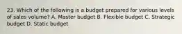 23. Which of the following is a budget prepared for various levels of sales volume? A. Master budget B. Flexible budget C. Strategic budget D. Static budget