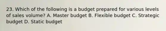 23. Which of the following is a budget prepared for various levels of sales volume? A. Master budget B. Flexible budget C. Strategic budget D. Static budget