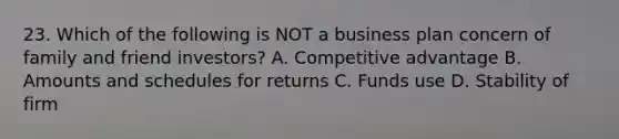 23. Which of the following is NOT a business plan concern of family and friend investors? A. Competitive advantage B. Amounts and schedules for returns C. Funds use D. Stability of firm