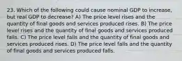 23. Which of the following could cause nominal GDP to increase, but real GDP to decrease? A) The price level rises and the quantity of final goods and services produced rises. B) The price level rises and the quantity of final goods and services produced falls. C) The price level falls and the quantity of final goods and services produced rises. D) The price level falls and the quantity of final goods and services produced falls.