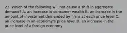 23. Which of the following will not cause a shift in aggregate demand? A. an increase in consumer wealth B. an increase in the amount of investment demanded by firms at each price level C. an increase in an economy's price level D. an increase in the price level of a foreign economy