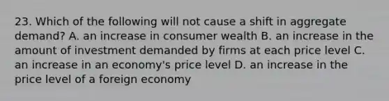 23. Which of the following will not cause a shift in aggregate demand? A. an increase in consumer wealth B. an increase in the amount of investment demanded by firms at each price level C. an increase in an economy's price level D. an increase in the price level of a foreign economy