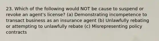 23. Which of the following would NOT be cause to suspend or revoke an agent's license? (a) Demonstrating incompetence to transact business as an insurance agent (b) Unlawfully rebating or attempting to unlawfully rebate (c) Misrepresenting policy contracts