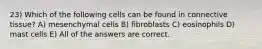 23) Which of the following cells can be found in connective tissue? A) mesenchymal cells B) fibroblasts C) eosinophils D) mast cells E) All of the answers are correct.