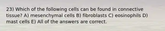 23) Which of the following cells can be found in connective tissue? A) mesenchymal cells B) fibroblasts C) eosinophils D) mast cells E) All of the answers are correct.