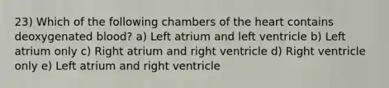 23) Which of the following chambers of <a href='https://www.questionai.com/knowledge/kya8ocqc6o-the-heart' class='anchor-knowledge'>the heart</a> contains deoxygenated blood? a) Left atrium and left ventricle b) Left atrium only c) Right atrium and right ventricle d) Right ventricle only e) Left atrium and right ventricle