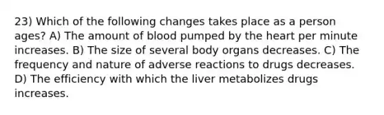 23) Which of the following changes takes place as a person ages? A) The amount of blood pumped by the heart per minute increases. B) The size of several body organs decreases. C) The frequency and nature of adverse reactions to drugs decreases. D) The efficiency with which the liver metabolizes drugs increases.