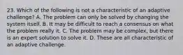 23. Which of the following is not a characteristic of an adaptive challenge? A. The problem can only be solved by changing the system itself. B. It may be difficult to reach a consensus on what the problem really it. C. The problem may be complex, but there is an expert solution to solve it. D. These are all characteristic of an adaptive challenge.