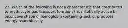 23. Which of the following is not a characteristic that contributes to erythrocyte gas transport functions? a. mitotically active b. biconcave shape c. hemoglobin containing-sack d. produces energy anaerobically