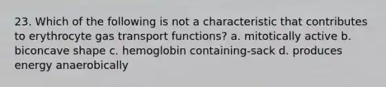 23. Which of the following is not a characteristic that contributes to erythrocyte gas transport functions? a. mitotically active b. biconcave shape c. hemoglobin containing-sack d. produces energy anaerobically