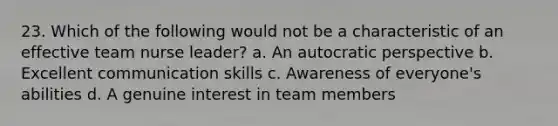 23. Which of the following would not be a characteristic of an effective team nurse leader? a. An autocratic perspective b. Excellent communication skills c. Awareness of everyone's abilities d. A genuine interest in team members