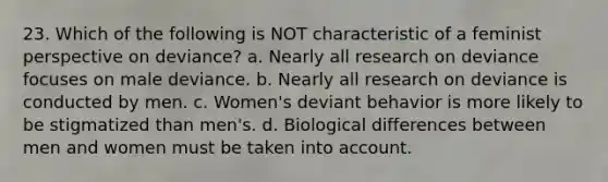 23. Which of the following is NOT characteristic of a feminist perspective on deviance? a. Nearly all research on deviance focuses on male deviance. b. Nearly all research on deviance is conducted by men. c. Women's deviant behavior is more likely to be stigmatized than men's. d. Biological differences between men and women must be taken into account.