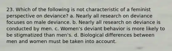 23. Which of the following is not characteristic of a feminist perspective on deviance? a. Nearly all research on deviance focuses on male deviance. b. Nearly all research on deviance is conducted by men. c. Women's deviant behavior is more likely to be stigmatized than men's. d. Biological differences between men and women must be taken into account.