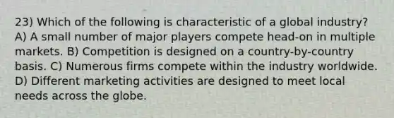 23) Which of the following is characteristic of a global industry? A) A small number of major players compete head-on in multiple markets. B) Competition is designed on a country-by-country basis. C) Numerous firms compete within the industry worldwide. D) Different marketing activities are designed to meet local needs across the globe.