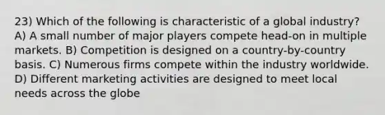 23) Which of the following is characteristic of a global industry? A) A small number of major players compete head-on in multiple markets. B) Competition is designed on a country-by-country basis. C) Numerous firms compete within the industry worldwide. D) Different marketing activities are designed to meet local needs across the globe