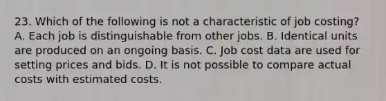 23. Which of the following is not a characteristic of job costing? A. Each job is distinguishable from other jobs. B. Identical units are produced on an ongoing basis. C. Job cost data are used for setting prices and bids. D. It is not possible to compare actual costs with estimated costs.