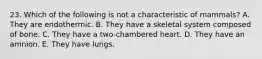 23. Which of the following is not a characteristic of mammals? A. They are endothermic. B. They have a skeletal system composed of bone. C. They have a two‐chambered heart. D. They have an amnion. E. They have lungs.