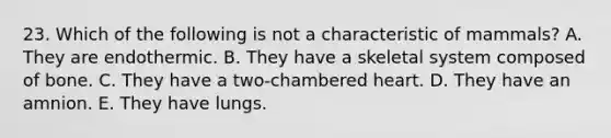 23. Which of the following is not a characteristic of mammals? A. They are endothermic. B. They have a skeletal system composed of bone. C. They have a two‐chambered heart. D. They have an amnion. E. They have lungs.