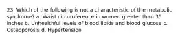 23. Which of the following is not a characteristic of the metabolic syndrome? a. Waist circumference in women greater than 35 inches b. Unhealthful levels of blood lipids and blood glucose c. Osteoporosis d. Hypertension
