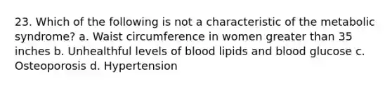 23. Which of the following is not a characteristic of the metabolic syndrome? a. Waist circumference in women greater than 35 inches b. Unhealthful levels of blood lipids and blood glucose c. Osteoporosis d. Hypertension