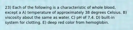 23) Each of the following is a characteristic of whole blood, except a A) temperature of approximately 38 degrees Celsius. B) viscosity about the same as water. C) pH of 7.4. D) built-in system for clotting. E) deep red color from hemoglobin.