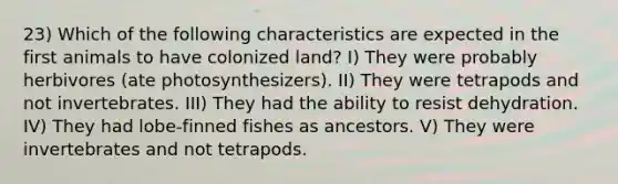 23) Which of the following characteristics are expected in the first animals to have colonized land? I) They were probably herbivores (ate photosynthesizers). II) They were tetrapods and not invertebrates. III) They had the ability to resist dehydration. IV) They had lobe-finned fishes as ancestors. V) They were invertebrates and not tetrapods.