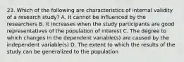 23. Which of the following are characteristics of internal validity of a research study? A. It cannot be influenced by the researchers B. It increases when the study participants are good representatives of the population of interest C. The degree to which changes in the dependent variable(s) are caused by the independent variable(s) D. The extent to which the results of the study can be generalized to the population