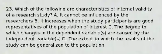 23. Which of the following are characteristics of internal validity of a research study? A. It cannot be influenced by the researchers B. It increases when the study participants are good representatives of the population of interest C. The degree to which changes in the dependent variable(s) are caused by the independent variable(s) D. The extent to which the results of the study can be generalized to the population