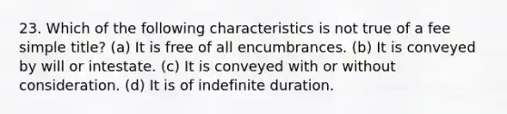 23. Which of the following characteristics is not true of a fee simple title? (a) It is free of all encumbrances. (b) It is conveyed by will or intestate. (c) It is conveyed with or without consideration. (d) It is of indefinite duration.