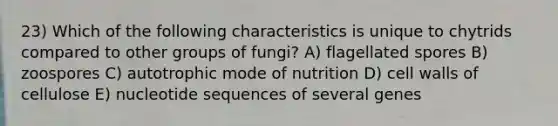 23) Which of the following characteristics is unique to chytrids compared to other groups of fungi? A) flagellated spores B) zoospores C) autotrophic mode of nutrition D) cell walls of cellulose E) nucleotide sequences of several genes