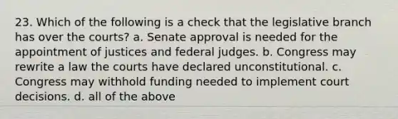 23. Which of the following is a check that the legislative branch has over the courts? a. Senate approval is needed for the appointment of justices and federal judges. b. Congress may rewrite a law the courts have declared unconstitutional. c. Congress may withhold funding needed to implement court decisions. d. all of the above