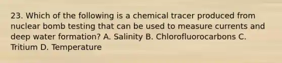 23. Which of the following is a chemical tracer produced from nuclear bomb testing that can be used to measure currents and deep water formation? A. Salinity B. Chlorofluorocarbons C. Tritium D. Temperature