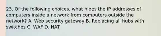 23. Of the following choices, what hides the IP addresses of computers inside a network from computers outside the network? A. Web security gateway B. Replacing all hubs with switches C. WAF D. NAT