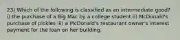 23) Which of the following is classified as an intermediate good? i) the purchase of a Big Mac by a college student ii) McDonald's purchase of pickles iii) a McDonald's restaurant owner's interest payment for the loan on her building.