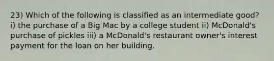 23) Which of the following is classified as an intermediate good? i) the purchase of a Big Mac by a college student ii) McDonald's purchase of pickles iii) a McDonald's restaurant owner's interest payment for the loan on her building.