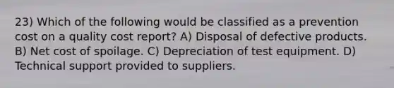 23) Which of the following would be classified as a prevention cost on a quality cost report? A) Disposal of defective products. B) Net cost of spoilage. C) Depreciation of test equipment. D) Technical support provided to suppliers.