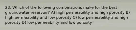 23. Which of the following combinations make for the best groundwater reservoir? A) high permeability and high porosity B) high permeability and low porosity C) low permeability and high porosity D) low permeability and low porosity