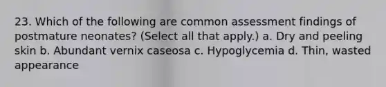 23. Which of the following are common assessment findings of postmature neonates? (Select all that apply.) a. Dry and peeling skin b. Abundant vernix caseosa c. Hypoglycemia d. Thin, wasted appearance