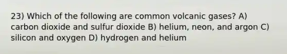 23) Which of the following are common volcanic gases? A) carbon dioxide and sulfur dioxide B) helium, neon, and argon C) silicon and oxygen D) hydrogen and helium