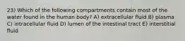 23) Which of the following compartments contain most of the water found in the human body? A) extracellular fluid B) plasma C) intracellular fluid D) lumen of the intestinal tract E) interstitial fluid