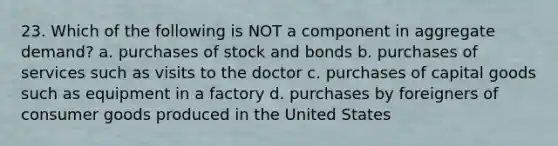 23. Which of the following is NOT a component in aggregate demand? a. purchases of stock and bonds b. purchases of services such as visits to the doctor c. purchases of capital goods such as equipment in a factory d. purchases by foreigners of consumer goods produced in the United States