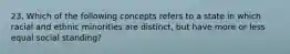 23. Which of the following concepts refers to a state in which racial and ethnic minorities are distinct, but have more or less equal social standing?