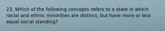 23. Which of the following concepts refers to a state in which racial and ethnic minorities are distinct, but have more or less equal social standing?