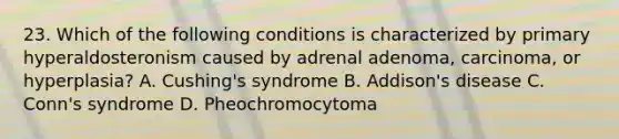 23. Which of the following conditions is characterized by primary hyperaldosteronism caused by adrenal adenoma, carcinoma, or hyperplasia? A. Cushing's syndrome B. Addison's disease C. Conn's syndrome D. Pheochromocytoma