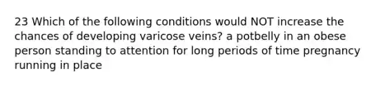 23 Which of the following conditions would NOT increase the chances of developing varicose veins? a potbelly in an obese person standing to attention for long periods of time pregnancy running in place