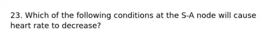 23. Which of the following conditions at the S-A node will cause heart rate to decrease?